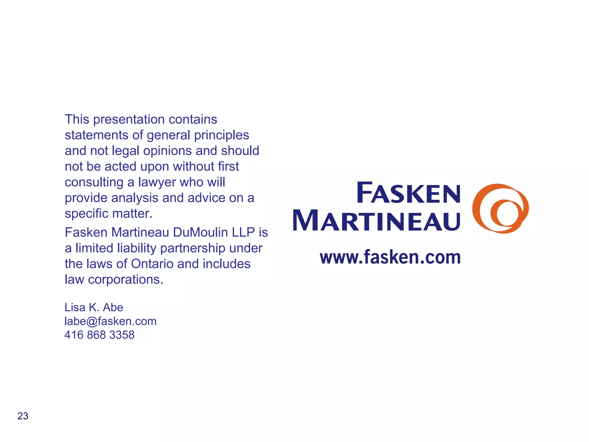 This presentation contains statements of general principles and not legal opinions and should not be acted upon without first consulting a lawyer who will provide analysis and advice on a specific matter.  Fasken Martineau DuMoulin LLP is a limited liability partnership under the laws of Ontario and includes law corporations. Lisa K. Abe [email_address] 416 868 3358 