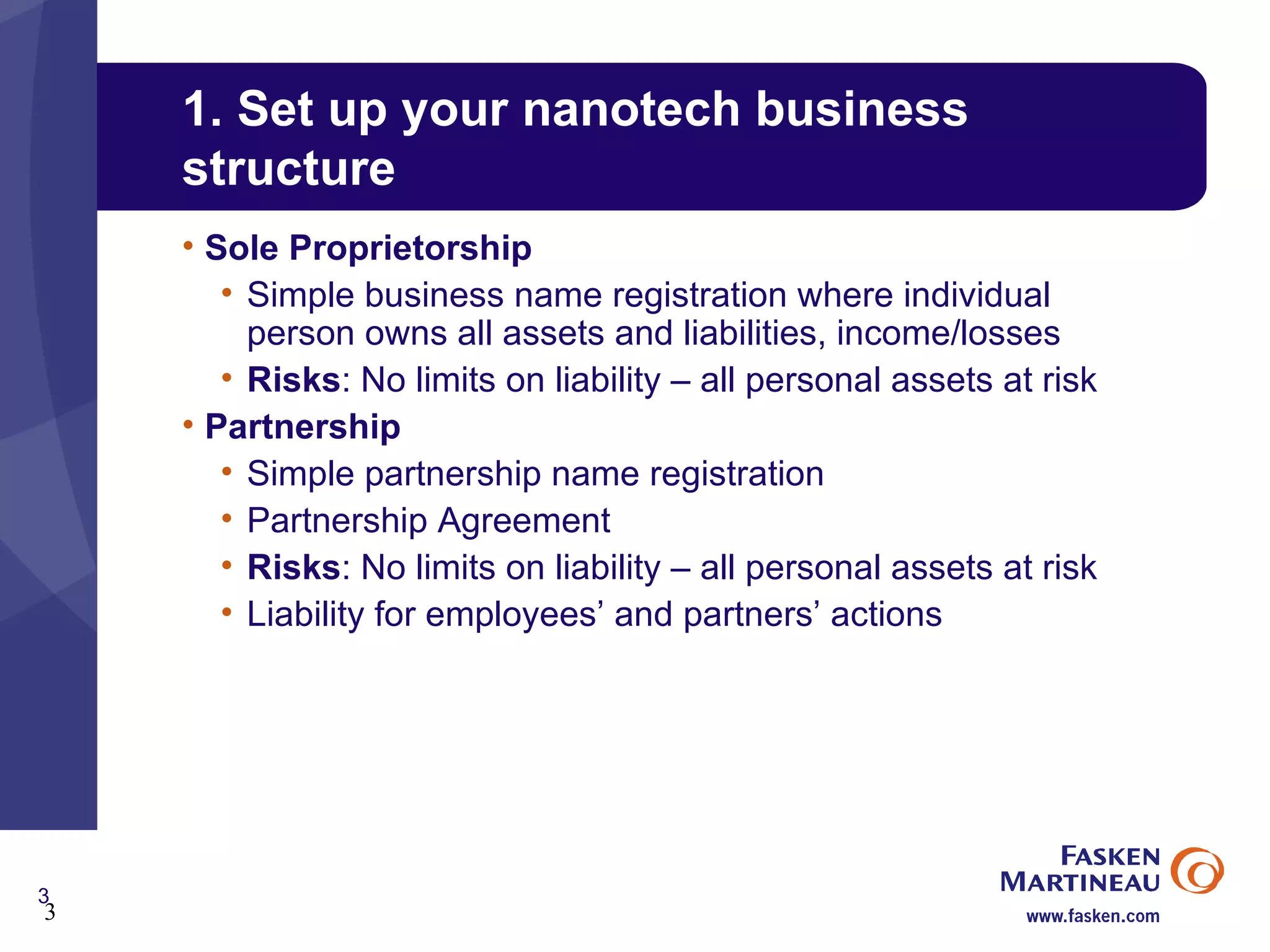 1. Set up your nanotech business structure Sole Proprietorship Simple business name registration where individual  person owns all assets and liabilities, income/losses Risks : No limits on liability – all personal assets at risk Partnership Simple partnership name registration Partnership Agreement Risks : No limits on liability – all personal assets at risk Liability for employees’ and partners’ actions 