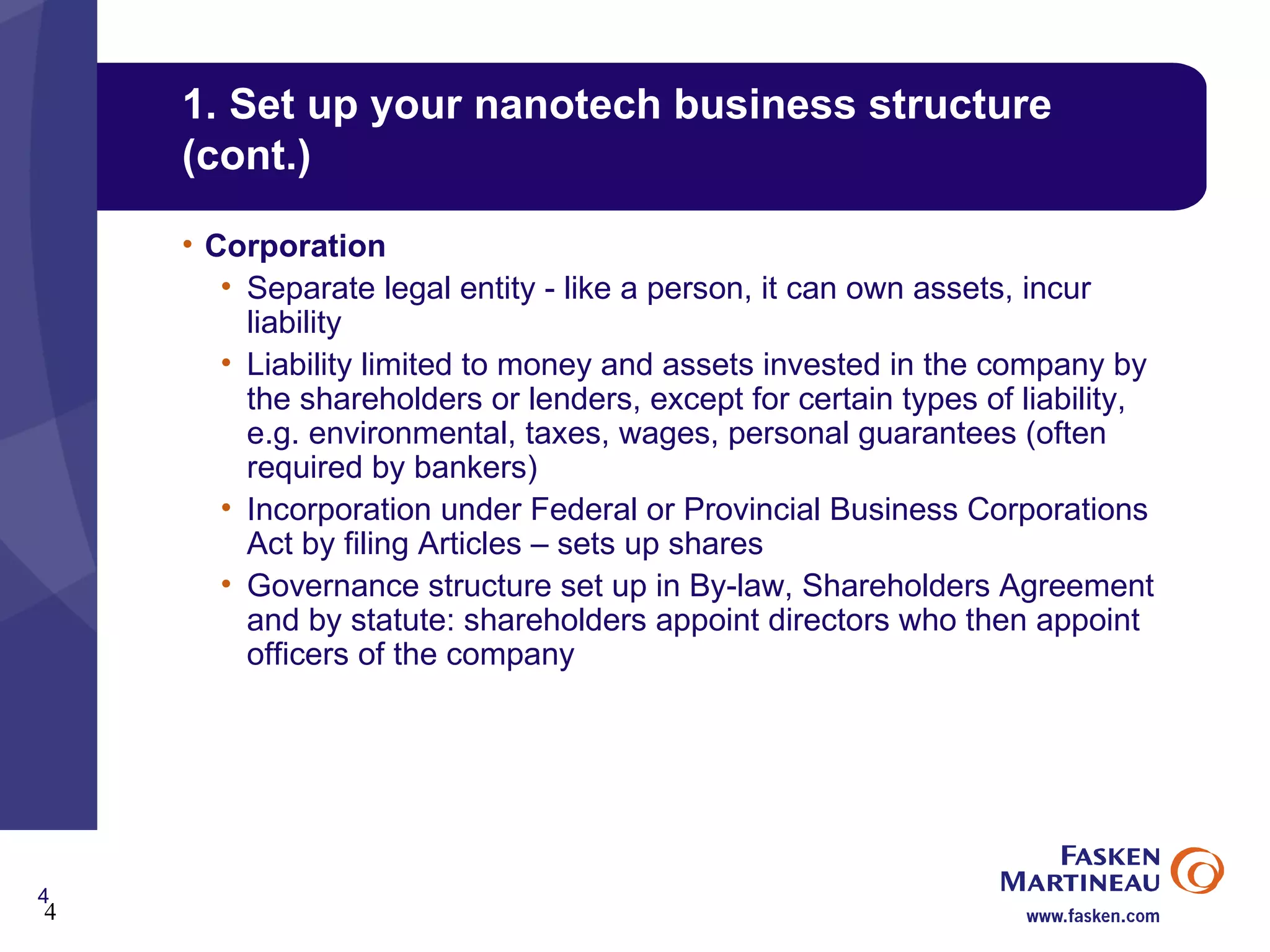 1. Set up your nanotech business structure (cont.) Corporation Separate legal entity - like a person, it can own assets, incur liability Liability limited to money and assets invested in the company by the shareholders or lenders, except for certain types of liability, e.g. environmental, taxes, wages, personal guarantees (often required by bankers) Incorporation under Federal or Provincial Business Corporations Act by filing Articles – sets up shares Governance structure set up in By-law, Shareholders Agreement and by statute: shareholders appoint directors who then appoint officers of the company 