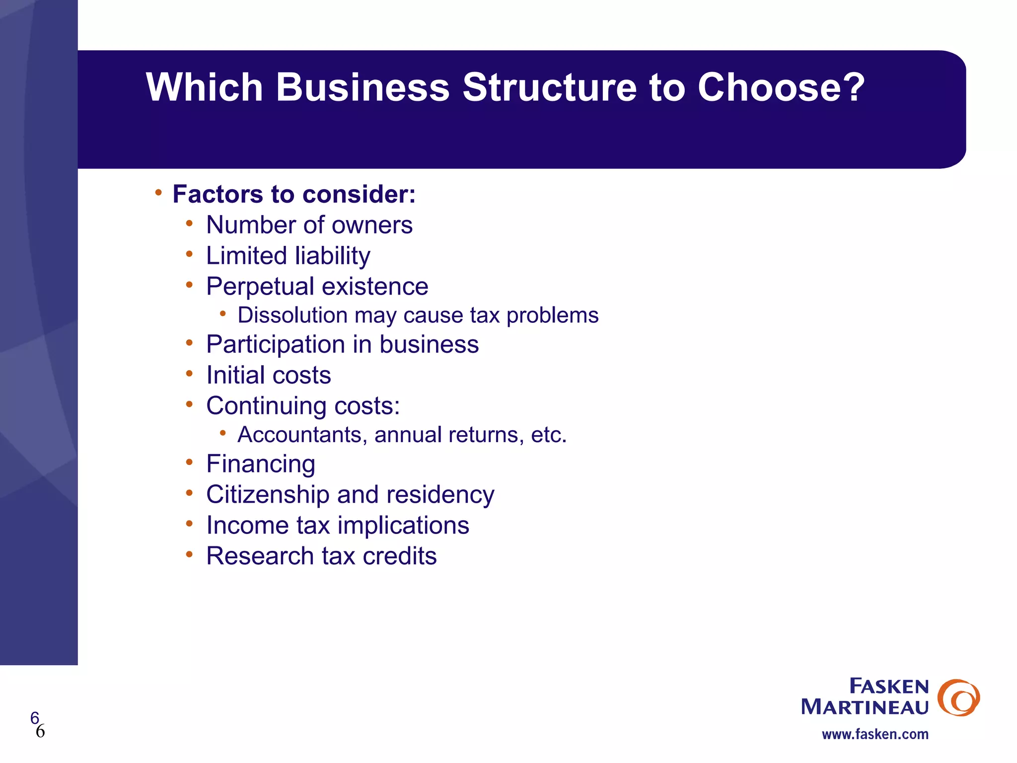 Which Business Structure to Choose? Factors to consider: Number of owners Limited liability Perpetual existence Dissolution may cause tax problems Participation in business Initial costs Continuing costs: Accountants, annual returns, etc. Financing Citizenship and residency Income tax implications Research tax credits 