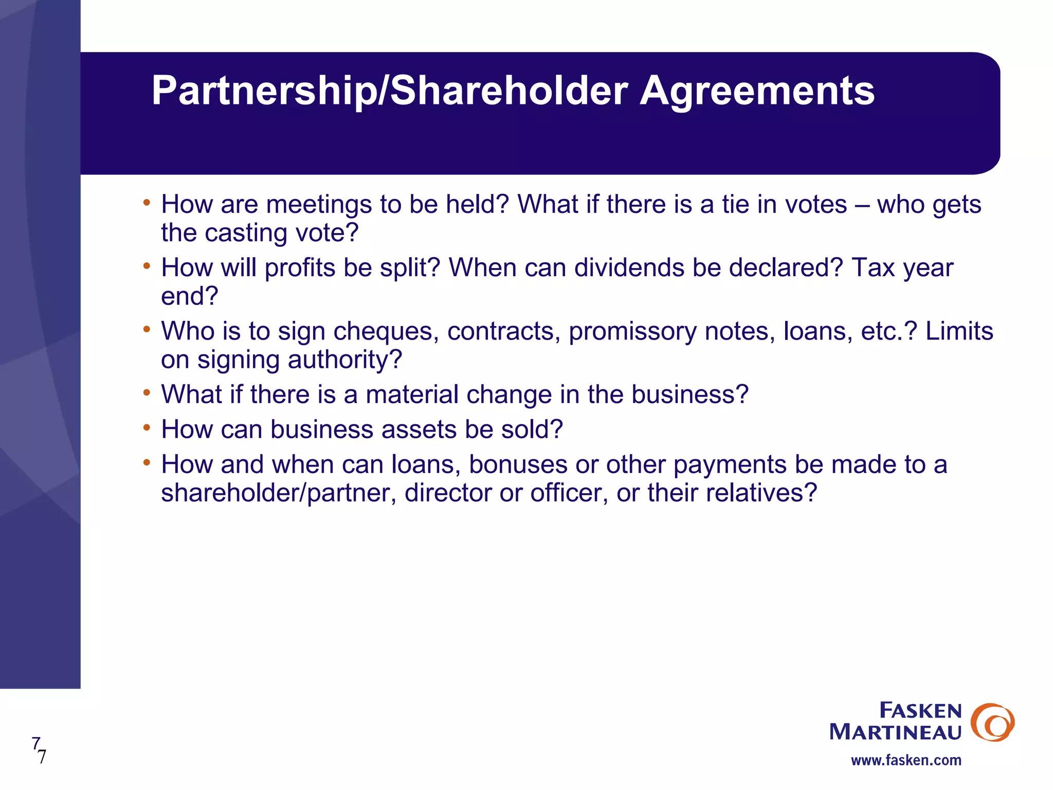 Partnership/Shareholder Agreements How are meetings to be held? What if there is a tie in votes – who gets the casting vote? How will profits be split? When can dividends be declared? Tax year end? Who is to sign cheques, contracts, promissory notes, loans, etc.? Limits on signing authority? What if there is a material change in the business? How can business assets be sold? How and when can loans, bonuses or other payments be made to a shareholder/partner, director or officer, or their relatives? 