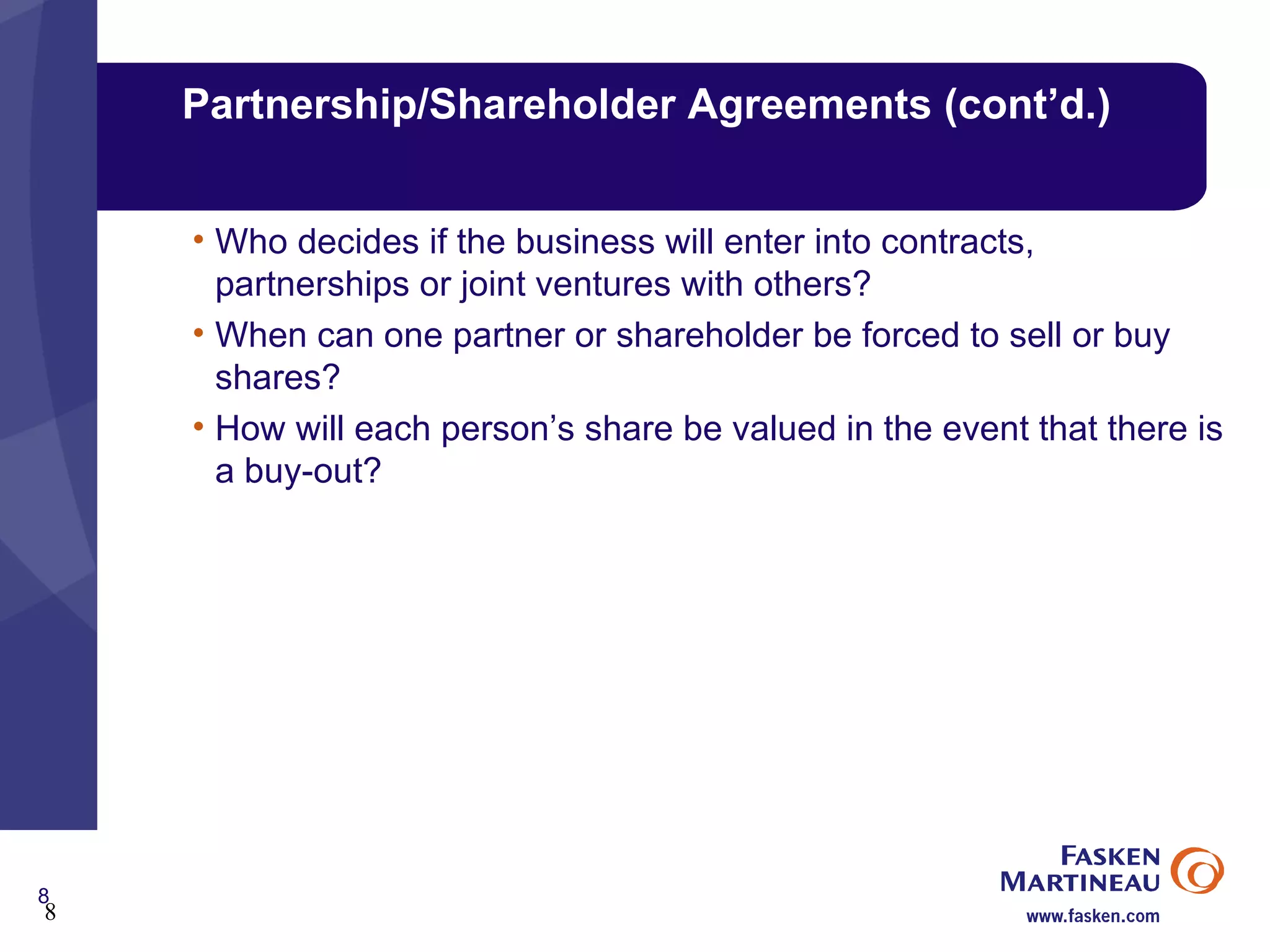 Partnership/Shareholder Agreements (cont’d.) Who decides if the business will enter into contracts, partnerships or joint ventures with others? When can one partner or shareholder be forced to sell or buy shares? How will each person’s share be valued in the event that there is a buy-out? 