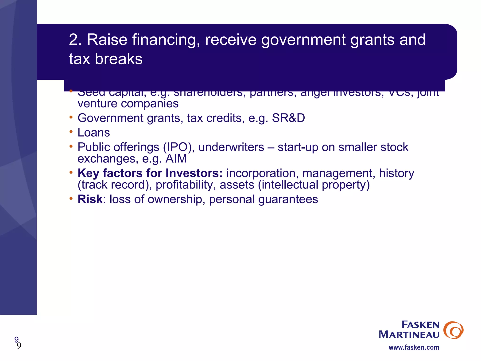 2. Raise financing, receive government grants and tax breaks Seed capital, e.g. shareholders, partners, angel investors, VCs, joint venture companies Government grants, tax credits, e.g. SR&D Loans Public offerings (IPO), underwriters – start-up on smaller stock exchanges, e.g. AIM Key factors for Investors:  incorporation, management, history (track record), profitability, assets (intellectual property) Risk : loss of ownership, personal guarantees 