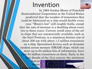 In 1964 Gordon Moore of Fairchild
Semiconductor Corporation in the United States
predicted that the number of transistors that
could be fabricated on a chip would double every
year. “Moore’s law” still roughly holds, except
that the rate of increase is a doubling about every
two to three years. Current world state of the art
in chips that are commercially available, such as
the Intel Pentium, is a minimum feature size of
about 300 nm with about 1.5 million transistors
on a chip. Specialized devices such as dynamic
random access memory (DRAM) chips, which can
store up to 64 million bits of information, have
over 64 million transistors on them. Early in the
first decade of the 21st century the minimum
feature sizes on commercial chips should
decrease to between 100 and 200 nm for
components such as DRAM chips that can store
Invention
 