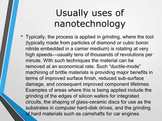 Usually uses of
nanotechnology
• Typically, the process is applied in grinding, where the tool
(typically made from particles of diamond or cubic boron
nitride embedded in a carrier medium) is rotating at very
high speeds—usually tens of thousands of revolutions per
minute. With such techniques the material can be
removed at an economical rate. Such “ductile-mode”
machining of brittle materials is providing major benefits in
terms of improved surface finish, reduced sub-surface
damage, and consequent improved component lifetimes.
Examples of areas where this is being applied include the
grinding of the edges of silicon wafers for integrated
circuits, the shaping of glass-ceramic discs for use as the
substrates in computer hard-disk drives, and the grinding
of hard materials such as camshafts for car engines
 