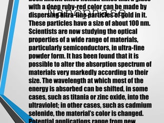 Nanophase
been known since Roman times that a glass
with a deep ruby-red color can be made by
dispersing ultra-fine particles of gold in it.
These particles have a size of about 100 nm.
Scientists are now studying the optical
properties of a wide range of materials,
particularly semiconductors, in ultra-fine
powder form. It has been found that it is
possible to alter the absorption spectrum of
materials very markedly according to their
size. The wavelength at which most of the
energy is absorbed can be shifted, in some
cases, such as titania or zinc oxide, into the
ultraviolet; in other cases, such as cadmium
selenide, the material’s color is changed.
 