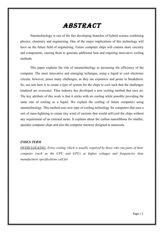 ABSTRACT
       Nanotechnology is one of the fast developing branches of hybrid science combining
physics, chemistry and engineering. One of the major implications of this technology will
have on the future field of engineering. Future computer chips will contain more circuitry
and components, causing them to generate additional heat and requiring innovative cooling
methods.

       This paper explains the role of nanotechnology in increasing the efficiency of the
computer. The most innovative and emerging technique, using a liquid to cool electronic
circuits, however, poses many challenges, as they are expensive and prone to breakdown.
So, our aim here is to create a type of system for the chips to cool such that the challenges
hindered are overcome. Thus industry has developed a new cooling method that uses air.
The key attribute of this work is that it sticks with air cooling while possibly providing the
same rate of cooling as a liquid. We explain the cooling of future computers using
nanotechnology. This method uses new type of cooling technology for computers that uses a
sort of nano-lightning to create tiny wind of currents that would self-cool the chips without
any requirement of an external mean. It explains about the carbon nanoribbons for smaller,
speedier computer chips and also the computer memory designed in nanoscale.




INDEX TERM
OVERCLOCKING: Extra cooling which is usually required by those who run parts of their
computer (such as the CPU and GPU) at higher voltages and frequencies than
manufacturer specifications call for.




                                                                                     Page | 1
 