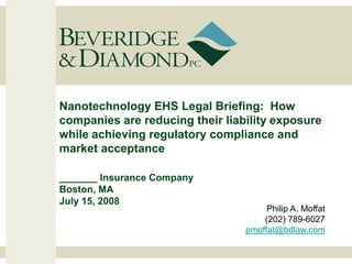 Nanotechnology EHS Legal Briefing: How
companies are reducing their liability exposure
while achieving regulatory compliance and
market acceptance

_______ Insurance Company
Boston, MA
July 15, 2008
                                      Philip A. Moffat
                                     (202) 789-6027
                                 pmoffat@bdlaw.com
 