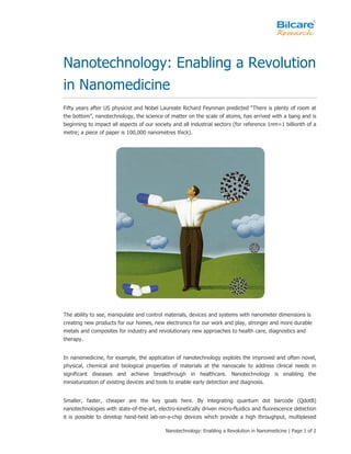Nanotechnology: Enabling a Revolution
in Nanomedicine
Fifty years after US physicist and Nobel Laureate Richard Feynman predicted “There is plenty of room at
the bottom”, nanotechnology, the science of matter on the scale of atoms, has arrived with a bang and is
beginning to impact all aspects of our society and all industrial sectors (for reference 1nm=1 billionth of a
metre; a piece of paper is 100,000 nanometres thick).




The ability to see, manipulate and control materials, devices and systems with nanometer dimensions is
creating new products for our homes, new electronics for our work and play, stronger and more durable
metals and composites for industry and revolutionary new approaches to health care, diagnostics and
therapy.


In nanomedicine, for example, the application of nanotechnology exploits the improved and often novel,
physical, chemical and biological properties of materials at the nanoscale to address clinical needs in
significant diseases and achieve breakthrough in healthcare. Nanotechnology is enabling the
miniaturization of existing devices and tools to enable early detection and diagnosis.


Smaller, faster, cheaper are the key goals here. By integrating quantum dot barcode (QdotB)
nanotechnologies with state-of-the-art, electro-kinetically driven micro-fluidics and fluorescence detection
it is possible to develop hand-held lab-on-a-chip devices which provide a high throughput, multiplexed

                                            Nanotechnology: Enabling a Revolution in Nanomedicine | Page 1 of 2
 