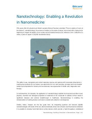 Nanotechnology: Enabling a Revolution in Nanomedicine | Page 1 of 2
Nanotechnology: Enabling a Revolution
in Nanomedicine
Fifty years after US physicist and Nobel Laureate Richard Feynman predicted “There is plenty of room at
the bottom”, nanotechnology, the science of matter on the scale of atoms, has arrived with a bang and is
beginning to impact all aspects of our society and all industrial sectors (for reference 1nm=1 billionth of a
metre; a piece of paper is 100,000 nanometres thick).
The ability to see, manipulate and control materials, devices and systems with nanometer dimensions is
creating new products for our homes, new electronics for our work and play, stronger and more durable
metals and composites for industry and revolutionary new approaches to health care, diagnostics and
therapy.
In nanomedicine, for example, the application of nanotechnology exploits the improved and often novel,
physical, chemical and biological properties of materials at the nanoscale to address clinical needs in
significant diseases and achieve breakthrough in healthcare. Nanotechnology is enabling the
miniaturization of existing devices and tools to enable early detection and diagnosis.
Smaller, faster, cheaper are the key goals here. By integrating quantum dot barcode (QdotB)
nanotechnologies with state-of-the-art, electro-kinetically driven micro-fluidics and fluorescence detection
it is possible to develop hand-held lab-on-a-chip devices which provide a high throughput, multiplexed
 