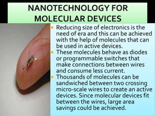 





Reducing size of electronics is the
need of era and this can be achieved
with the help of molecules that can
be used in active devices.
These molecules behave as diodes
or programmable switches that
make connections between wires
and consume less current.
Thousands of molecules can be
sandwiched between two crossing
micro-scale wires to create an active
devices. Since molecular devices fit
between the wires, large area
savings could be achieved.

 