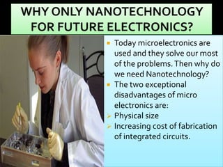 Today microelectronics are
used and they solve our most
of the problems. Then why do
we need Nanotechnology?
 The two exceptional
disadvantages of micro
electronics are:
 Physical size
 Increasing cost of fabrication
of integrated circuits.


 