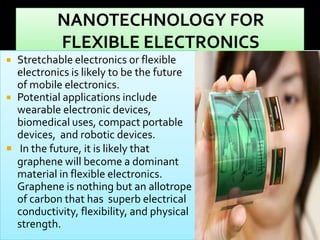 Stretchable electronics or flexible
electronics is likely to be the future
of mobile electronics.
 Potential applications include
wearable electronic devices,
biomedical uses, compact portable
devices, and robotic devices.
 In the future, it is likely that
graphene will become a dominant
material in flexible electronics.
Graphene is nothing but an allotrope
of carbon that has superb electrical
conductivity, flexibility, and physical
strength.


 