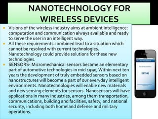 Visions of the wireless industry aims at ambient intelligence:
computation and communication always available and ready
to serve the user in an intelligent way.
 All these requirements combined lead to a situation which
cannot be resolved with current technologies.
Nanotechnology could provide solutions for these new
technologies.
 SENSORS- Micromechanical sensors became an elementary
part of automotive technologies in mid 1990, Within next ten
years the development of truly embedded sensors based on
nanostructures will become a part of our everyday intelligent
environments. Nanotechnologies will enable new materials
and new sensing elements for sensors. Nanosensors will have
applications in many industries, among them transportation,
communications, building and facilities, safety, and national
security, including both homeland defense and military
operations.


 