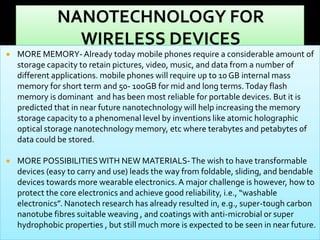 

MORE MEMORY- Already today mobile phones require a considerable amount of
storage capacity to retain pictures, video, music, and data from a number of
different applications. mobile phones will require up to 10 GB internal mass
memory for short term and 50- 100GB for mid and long terms. Today flash
memory is dominant and has been most reliable for portable devices. But it is
predicted that in near future nanotechnology will help increasing the memory
storage capacity to a phenomenal level by inventions like atomic holographic
optical storage nanotechnology memory, etc where terabytes and petabytes of
data could be stored.



MORE POSSIBILITIES WITH NEW MATERIALS- The wish to have transformable
devices (easy to carry and use) leads the way from foldable, sliding, and bendable
devices towards more wearable electronics. A major challenge is however, how to
protect the core electronics and achieve good reliability, i.e., “washable
electronics”. Nanotech research has already resulted in, e.g., super-tough carbon
nanotube fibres suitable weaving , and coatings with anti-microbial or super
hydrophobic properties , but still much more is expected to be seen in near future.

 
