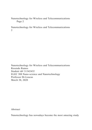 Nanotechnology for Wireless and Telecommunications
Page 2
Nanotechnology for Wireless and Telecommunications
2
Nanotechnology for Wireless and Telecommunications
Rosendo Ramos
Student id# 31342432
ELEC 308 Nano-science and Nanotechnology
Professor Dr.Loucas
March 30, 2020
Abstract
Nanotechnology has nowadays become the most amazing study
 