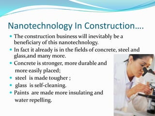 Nanotechnology In Construction….,[object Object],The construction business will inevitably be a beneficiary of this nanotechnology.,[object Object],In fact it already is in the fields of concrete, steel and glass,and many more. ,[object Object],Concrete is stronger, more durable and ,[object Object],    more easily placed;,[object Object], steel  is made tougher ;,[object Object], glass  is self-cleaning.,[object Object],Paints  are made more insulating and ,[object Object],    water repelling.,[object Object]