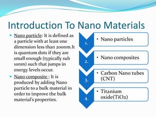 Introduction To Nano Materials,[object Object],Nano particle: It is defined as a particle with at least one dimension less than 200nm.It is quantum dots if they are small enough (typically sub 10nm) such that jumps in energy levels occur.,[object Object],Nano composite : It is produced by adding Nano particle to a bulk material in order to improve the bulk material’s properties.,[object Object]
