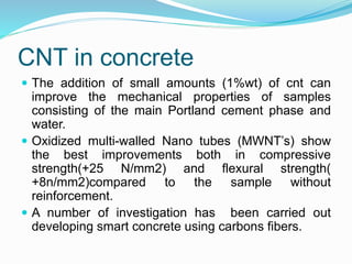 CNT in concrete
 The addition of small amounts (1%wt) of cnt can
improve the mechanical properties of samples
consisting of the main Portland cement phase and
water.
 Oxidized multi-walled Nano tubes (MWNT’s) show
the best improvements both in compressive
strength(+25 N/mm2) and flexural strength(
+8n/mm2)compared to the sample without
reinforcement.
 A number of investigation has been carried out
developing smart concrete using carbons fibers.
 