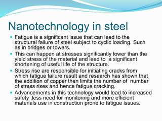 Nanotechnology in steel
 Fatigue is a significant issue that can lead to the
structural failure of steel subject to cyclic loading. Such
as in bridges or towers.
 This can happen at stresses significantly lower than the
yield stress of the material and lead to a significant
shortening of useful life of the structure.
 Stress rise are responsible for initiating cracks from
which fatigue failure result and research has shown that
the addition of copper then limits the number of number
of stress rises and hence fatigue cracking.
 Advancements in this technology would lead to increased
safety ,less need for monitoring and more efficient
materials use in construction prone to fatigue issues.
 