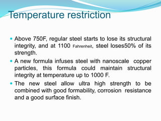 Temperature restriction
 Above 750F, regular steel starts to lose its structural
integrity, and at 1100 Fahrenheit, steel loses50% of its
strength.
 A new formula infuses steel with nanoscale copper
particles, this formula could maintain structural
integrity at temperature up to 1000 F.
 The new steel allow ultra high strength to be
combined with good formability, corrosion resistance
and a good surface finish.
 