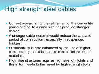 High strength steel cables
 Current research into the refinement of the cementite
phase of steel to a nano size has produce stronger
cables.
 A stronger cable material would reduce the cost and
period of construction , especially in suspended
bridges.
 Sustainability is also enhanced by the use of higher
cable strength as this leads to more efficient use of
materials.
 High rise structures requires high strength joints and
this in turn leads to the need for high strength bolts.
 