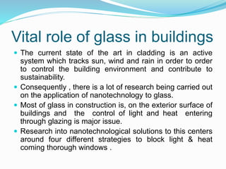 Vital role of glass in buildings
 The current state of the art in cladding is an active
system which tracks sun, wind and rain in order to order
to control the building environment and contribute to
sustainability.
 Consequently , there is a lot of research being carried out
on the application of nanotechnology to glass.
 Most of glass in construction is, on the exterior surface of
buildings and the control of light and heat entering
through glazing is major issue.
 Research into nanotechnological solutions to this centers
around four different strategies to block light & heat
coming thorough windows .
 