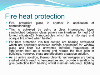 Fire heat protection
 Fire- protective glass in another in application of
nanotechnology.
 This is achieved by using a clear intumescing layer
sandwiched between glass panels (an interlayer formed ) of
fumed silica(sio2). Nanoparticles which turns into rigid and
opaque fire shield when heated.
 For heat protection this film coating are bearing developed
which are spectrally sensitive surface application for window
glass and filter out unwanted infrared frequencies of
light(which heat up a room) and reduce the heat gain in
buildings, however, these are effectively a passive solution.
 As an active solution, thermo chromic technologies are being
studied which react to temperature and provide insulation to
give protection from heating whilst maintain adequate lighting
.
 