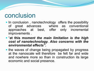 conclusion
 In conclusion , nanotechnology offers the possibility
of great advances where as conventional
approaches at best, offer only incremental
improvements .
 “at this moment the main limitation is the high
cost of nanotechnology. Also concerns with the
environmental effects”.
 the waves of change being propagated by progress
at the nanoscale will therefore be felt far and wide
and nowhere more so than in construction its large
economic and social presence.
 