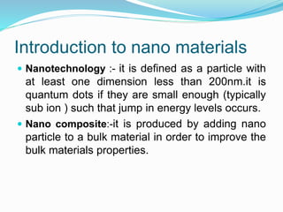 Introduction to nano materials
 Nanotechnology :- it is defined as a particle with
at least one dimension less than 200nm.it is
quantum dots if they are small enough (typically
sub ion ) such that jump in energy levels occurs.
 Nano composite:-it is produced by adding nano
particle to a bulk material in order to improve the
bulk materials properties.
 