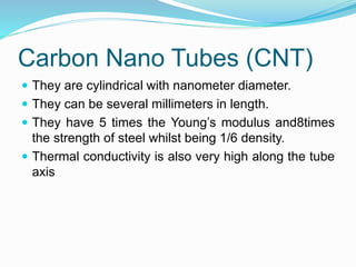 Carbon Nano Tubes (CNT)
 They are cylindrical with nanometer diameter.
 They can be several millimeters in length.
 They have 5 times the Young’s modulus and8times
the strength of steel whilst being 1/6 density.
 Thermal conductivity is also very high along the tube
axis
 