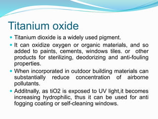 Titanium oxide
 Titanium dioxide is a widely used pigment.
 It can oxidize oxygen or organic materials, and so
added to paints, cements, windows tiles. or other
products for sterilizing, deodorizing and anti-fouling
properties.
 When incorporated in outdoor building materials can
substantially reduce concentration of airborne
pollutants.
 Additnally, as tiO2 is exposed to UV light,it becomes
increasing hydrophilic, thus it can be used for anti
fogging coating or self-cleaning windows.
 