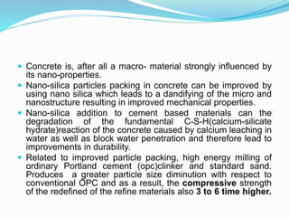  Concrete is, after all a macro- material strongly influenced by
its nano-properties.
 Nano-silica particles packing in concrete can be improved by
using nano silica which leads to a dandifying of the micro and
nanostructure resulting in improved mechanical properties.
 Nano-silica addition to cement based materials can the
degradation of the fundamental C-S-H(calcium-silicate
hydrate)reaction of the concrete caused by calcium leaching in
water as well as block water penetration and therefore lead to
improvements in durability.
 Related to improved particle packing, high energy milling of
ordinary Portland cement (opc)clinker and standard sand.
Produces a greater particle size diminution with respect to
conventional OPC and as a result, the compressive strength
of the redefined of the refine materials also 3 to 6 time higher.
 