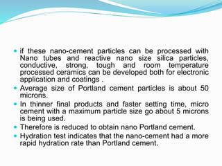  if these nano-cement particles can be processed with
Nano tubes and reactive nano size silica particles,
conductive, strong, tough and room temperature
processed ceramics can be developed both for electronic
application and coatings .
 Average size of Portland cement particles is about 50
microns.
 In thinner final products and faster setting time, micro
cement with a maximum particle size go about 5 microns
is being used.
 Therefore is reduced to obtain nano Portland cement.
 Hydration test indicates that the nano-cement had a more
rapid hydration rate than Portland cement.
 