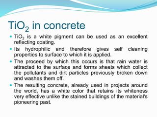 TiO2 in concrete
 TiO2 is a white pigment can be used as an excellent
reflecting coating.
 Its hydrophilic and therefore gives self cleaning
properties to surface to which it is applied.
 The proceed by which this occurs is that rain water is
attracted to the surface and forms sheets which collect
the pollutants and dirt particles previously broken down
and washes them off.
 The resulting concrete, already used in projects around
the world, has a white color that retains its whiteness
very effective unlike the stained buildings of the material's
pioneering past.
 