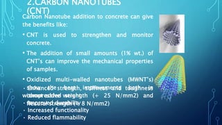 2.CARBON NANOTUBES
(CNT)
Carbon Nanotube addition to concrete can give
the benefits like:
• CNT is used to strengthen and monitor
concrete.
• The addition of small amounts (1% wt.) of
CNT’s can improve the mechanical properties
of samples.
• Oxidized multi-walled nanotubes (MWNT’s)
show the best improvements both in
compressive strength (+ 25 N/mm2) and
flexural strength (+ 8 N/mm2)
• Enhanced strength, stiffness and toughness
without added weight
• Improved durability
• Increased functionality
• Reduced flammability
 