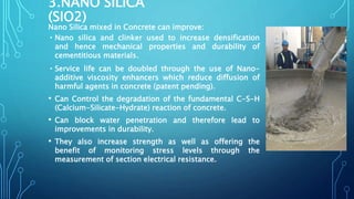 3.NANO SILICA
(SIO2)
Nano Silica mixed in Concrete can improve:
•Nano silica and clinker used to increase densification
and hence mechanical properties and durability of
cementitious materials.
•Service life can be doubled through the use of Nano-
additive viscosity enhancers which reduce diffusion of
harmful agents in concrete (patent pending).
• Can Control the degradation of the fundamental C-S-H
(Calcium-Silicate-Hydrate) reaction of concrete.
• Can block water penetration and therefore lead to
improvements in durability.
• They also increase strength as well as offering the
benefit of monitoring stress levels through the
measurement of section electrical resistance.
 