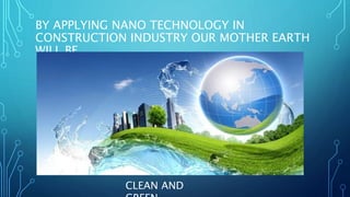 BY APPLYING NANO TECHNOLOGY IN
CONSTRUCTION INDUSTRY OUR MOTHER EARTH
WILL BE,
CLEAN AND
 