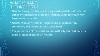 WHAT IS NANO
TECHNOLOGY ?
• Nanotechnology is the use of very small particles of material
either by themselves or by their manipulation to create new
large scale materials.
• Nanotechnology is the re-engineering of materials by
controlling the matter at the atomic level.
• The properties of materials are dramatically affected under a
scale of Nano meter [10-9 meter].
 