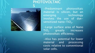 PHOTOVOLTAIC
S
•Predominant photovoltaic
material is silicon, but an
emerging technology
involves the use of dye-
sensitized nano-TiO2.
•Large surface area of Nano
TiO2 greatly increases
photovoltaic efficiency.
•Also has potential for lower
material and processing
costs relative to conventional
solar cells.
 