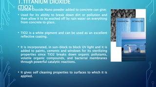 1.TITANIUM DIOXIDE
(TIO2)Titanium Dioxide Nano powder added to concrete can give:
• Used for its ability to break down dirt or pollution and
then allow it to be washed off by rain water on everything
from concrete to glass.
• TiO2 is a white pigment and can be used as an excellent
reflective coating.
• It is incorporated, in sun-block to block UV light and it is
added to paints, cements and windows for its sterilizing
properties since TiO2 breaks down organic pollutants,
volatile organic compounds, and bacterial membranes
through powerful catalytic reactions.
• It gives self cleaning properties to surfaces to which it is
applied.
 