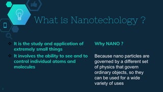 What is Nanotechology ?
 It is the study and application of
extremely small things
 It involves the ability to see and to
control individual atoms and
molecules
Why NANO ?
Because nano particles are
governed by a different set
of physics that govern
ordinary objects, so they
can be used for a wide
variety of uses
3
 