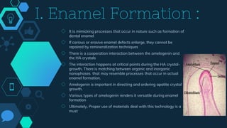 I. Enamel Formation :
◇ It is mimicking processes that occur in nature such as formation of
dental enamel
◇ If carious or erosive enamel defects enlarge, they cannot be
repaired by remineralization techniques
◇ There is a cooperation interaction between the amelogenin and
the HA crystals
◇ The interaction happens at critical points during the HA crystal-
growth. There is matching between organic and inorganic
nanophases that may resemble processes that occur in actual
enamel formation.
◇ Amelogenin is important in directing and ordering apatite crystal
growth.
◇ Various types of amelogenin renders it versatile during enamel
formation
◇ Ultimately, Proper use of materials deal with this technology is a
must
 