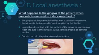 What happens to the gingiva of the patient when
nanorobots are used to induce anesthesia?
 The gingiva of the patient is instilled with a colloidal suspension
dental robots that respond to input supplied by the dentist.
 Nanorobots in contact with the surface of the crown or mucosa can
reach the pulp via the gingival sulcus, lamina propria, or dentinal
tubules
 Once in the pulp, they shut down all sensations
II. Local anesthesia :
 