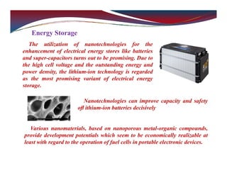 Energy Storage
The utilization of nanotechnologies for the
enhancement of electrical energy stores like batteries
and super-capacitors turns out to be promising. Due to
the high cell voltage and the outstanding energy and
power density, the lithium-ion technology is regarded
as the most promising variant of electrical energy
storage.
Nanotechnologies can improve capacity and safety
oﬂ ithium-ion batteries decisively
Various nanomaterials, based on nanoporous metal-organic compounds,
provide development potentials which seem to be economically realizable at
least with regard to the operation of fuel cells in portable electronic devices.
 