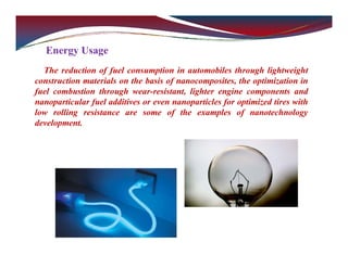 Energy Usage
The reduction of fuel consumption in automobiles through lightweight
construction materials on the basis of nanocomposites, the optimization in
fuel combustion through wear-resistant, lighter engine components and
nanoparticular fuel additives or even nanoparticles for optimized tires with
low rolling resistance are some of the examples of nanotechnology
development.
 