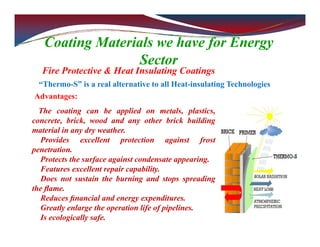Coating Materials we have for Energy
Sector
Fire Protective & Heat Insulating Coatings
“Thermo-S” is a real alternative to all Heat-insulating Technologies
The coating can be applied on metals, plastics,
concrete, brick, wood and any other brick building
material in any dry weather.
Provides excellent protection against frost
penetration.
Protects the surface against condensate appearing.
Features excellent repair capability.
Does not sustain the burning and stops spreading
the ﬂame.
Reduces ﬁnancial and energy expenditures.
Greatly enlarge the operation life of pipelines.
Is ecologically safe.
Advantages:
 