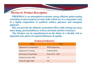 Thermo-S: Product Description
THERMO-S is an atmospheric-resistant energy-efﬁcient paint-coating
consisting of microscopical ceramic balls which are in a suspension state
in a liquid composition of synthetic rubber, polymers and inorganic
pigments.
This can provide the ultimate economical effect while solving any heat,
noise damp, proof problem as well as corrosion and ﬁre resistance.
The Product can be manufactured on the fabric in a ﬂexible roll or
deposited onto plates of required thickness & quality.
Technical Indicators
Name Value
Appearance of composition White Suspension
Appearance of coating Uniform,White
Performance Temp Range From -60 to +260
Adhesion to Steel, MPa 1.0
Tensile Strength, Mpa 2.0
 