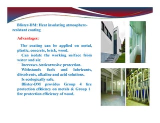 Blister-DM: Heat insulating atmosphere-
resistant coating
Advantages:
The coating can be applied on metal,
plastic, concrete, brick, wood.
Can isolate the working surface from
water and air.
Increases Anticorrosive protection.
Withstands fuels and lubricants,
dissolvents, alkaline and acid solutions.
Is ecologically safe.
Blister-DM provides Group 4 ﬁre
protection efﬁ
ciency on metals & Group 1
ﬁre protection efﬁciency of wood.
 