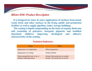 Blister-DM: Product Description
It is designed for inner & outer applications of surfaces from metal,
wood, brick and other surfaces in the living, public and production
facilities as well as supply pipelines, tanks, storage buildings.
The coating is liquid compounding on the basis of organic disolvents
and consisting of polymers, inorganic pigments and modiﬁed
functional additives improving rheological and adhesive
characteristics of the coating.
Technical Indicators
Name Value
Appearance of composition White Suspension
Appearance of coating Uniform,White
Paint-coating flow-rate, l/sq. m
(without allowing losses)
Group 4 fire protection on metals
Group 1 fire protection on wood
 